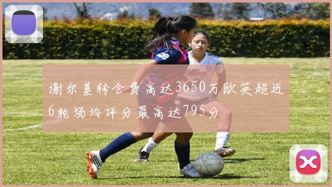 谢尔基转会费高达3650万欧英超近6轮场均评分最高达795分