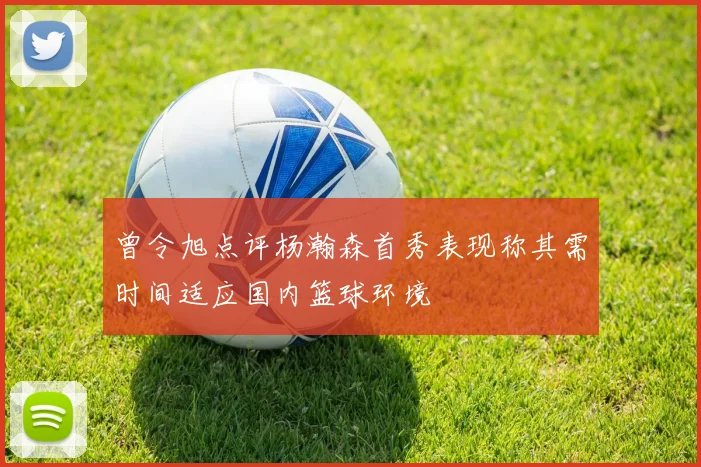 曾令旭点评杨瀚森首秀表现称其需时间适应国内篮球环境