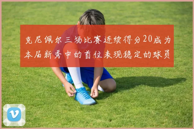 克尼佩尔三场比赛连续得分20成为本届新秀中的首位表现稳定的球员