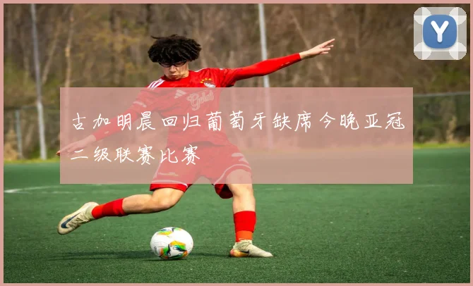 古加明晨回归葡萄牙缺席今晚亚冠二级联赛比赛