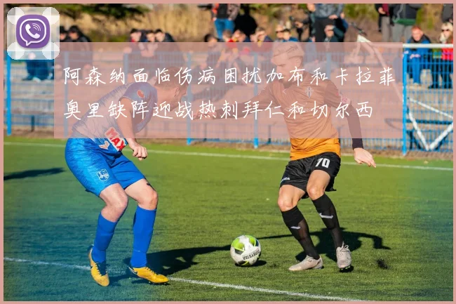 阿森纳面临伤病困扰加布和卡拉菲奥里缺阵迎战热刺拜仁和切尔西