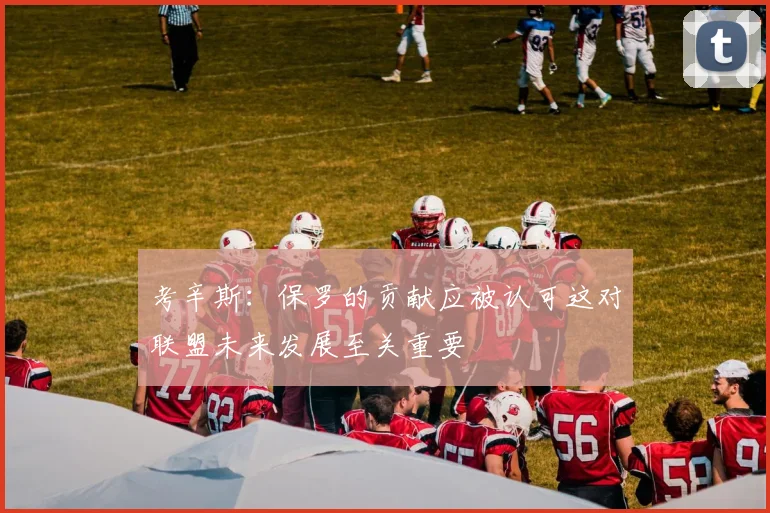 考辛斯：保罗的贡献应被认可这对联盟未来发展至关重要