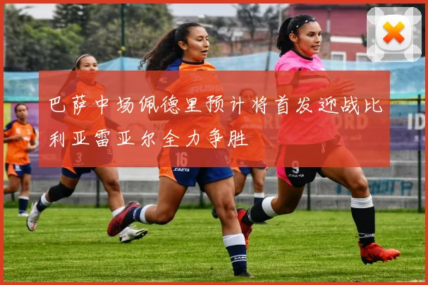 巴萨中场佩德里预计将首发迎战比利亚雷亚尔全力争胜