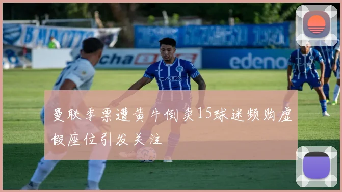 曼联季票遭黄牛倒卖15球迷频购虚假座位引发关注