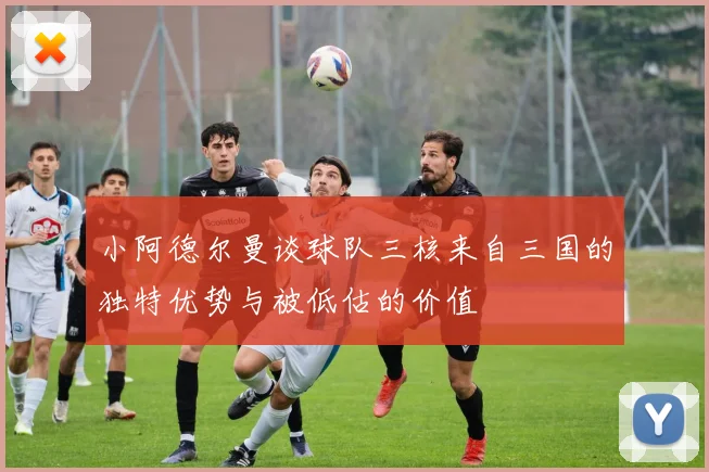 小阿德尔曼谈球队三核来自三国的独特优势与被低估的价值