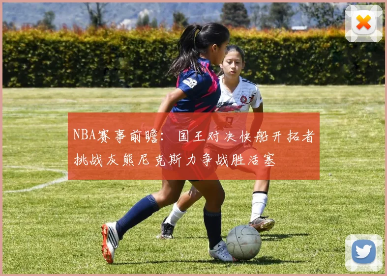 NBA赛事前瞻：国王对决快船开拓者挑战灰熊尼克斯力争战胜活塞