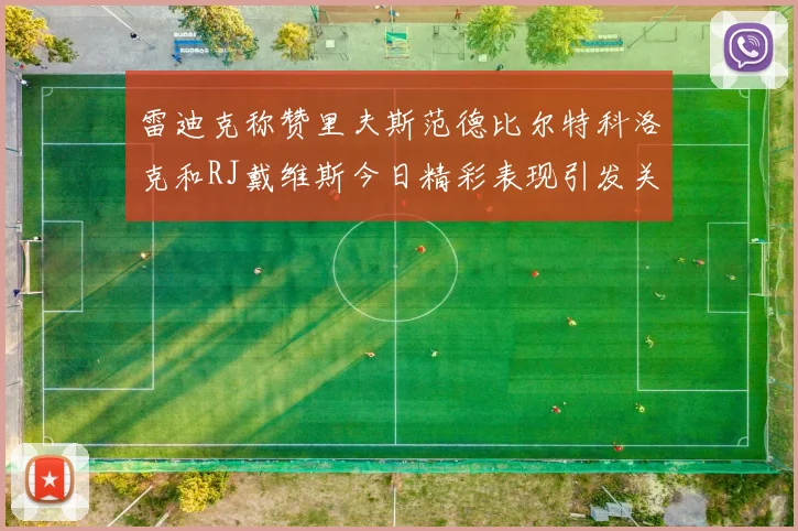 雷迪克称赞里夫斯范德比尔特科洛克和RJ戴维斯今日精彩表现引发关注