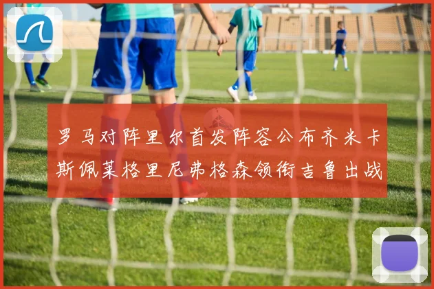 罗马对阵里尔首发阵容公布齐米卡斯佩莱格里尼弗格森领衔吉鲁出战
