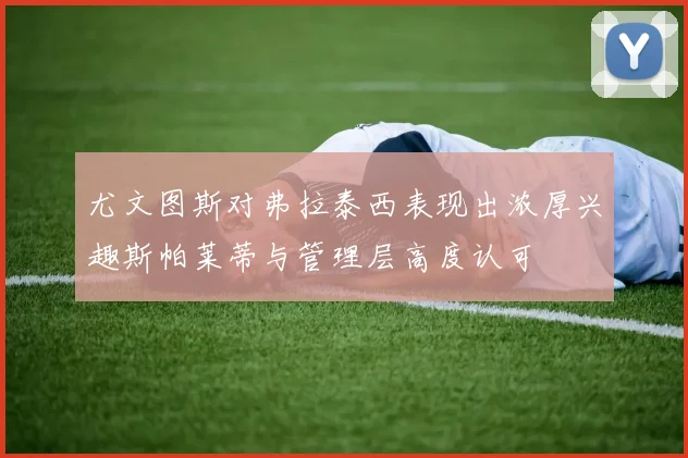 尤文图斯对弗拉泰西表现出浓厚兴趣斯帕莱蒂与管理层高度认可