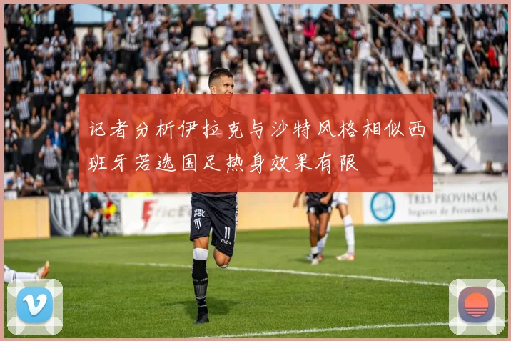 记者分析伊拉克与沙特风格相似西班牙若选国足热身效果有限