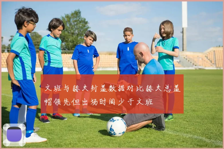 文班与赫夫封盖数据对比赫夫总盖帽领先但出场时间少于文班