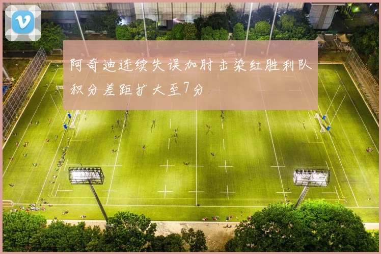 阿奇迪连续失误加肘击染红胜利队积分差距扩大至7分