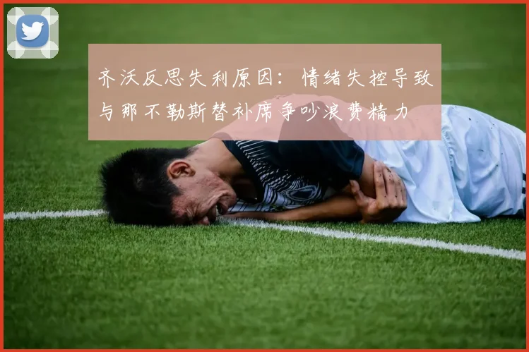 齐沃反思失利原因：情绪失控导致与那不勒斯替补席争吵浪费精力