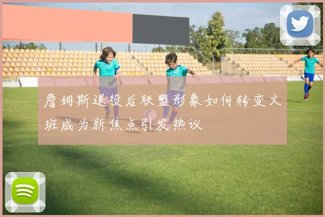 詹姆斯退役后联盟形象如何转变文班成为新焦点引发热议