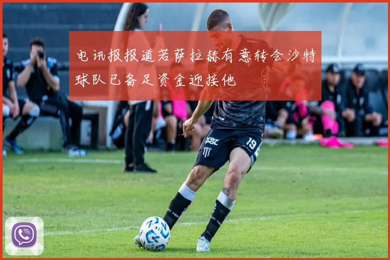 电讯报报道若萨拉赫有意转会沙特球队已备足资金迎接他