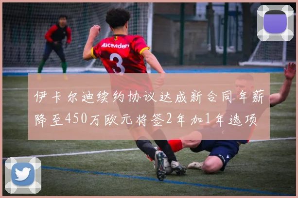 伊卡尔迪续约协议达成新合同年薪降至450万欧元将签2年加1年选项