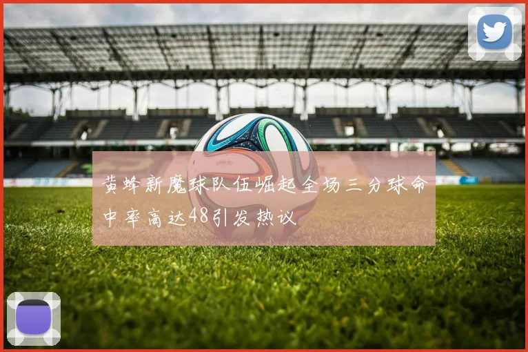 黄蜂新魔球队伍崛起全场三分球命中率高达48引发热议
