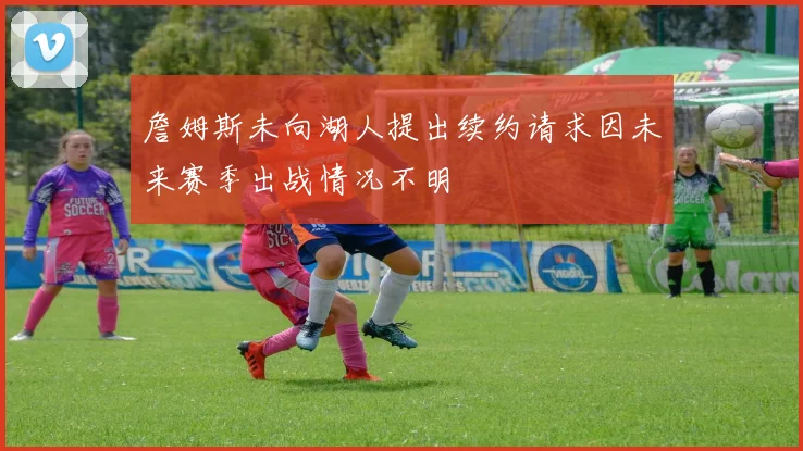 詹姆斯未向湖人提出续约请求因未来赛季出战情况不明
