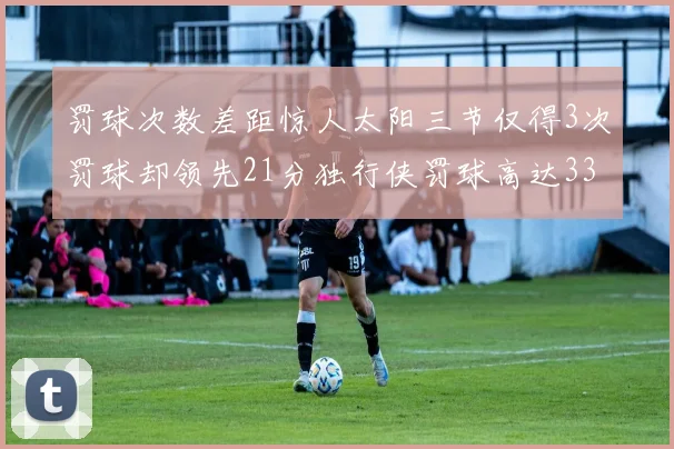 罚球次数差距惊人太阳三节仅得3次罚球却领先21分独行侠罚球高达33次