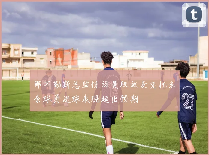 那不勒斯总监惊讶曼联放麦克托米奈球员进球表现超出预期
