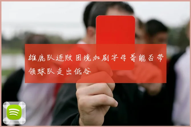 雄鹿队连败困境加剧字母哥能否带领球队走出低谷