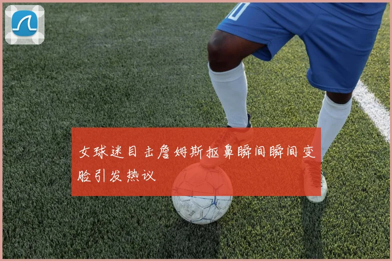 女球迷目击詹姆斯抠鼻瞬间瞬间变脸引发热议