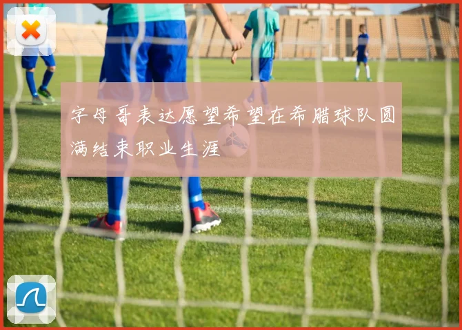 字母哥表达愿望希望在希腊球队圆满结束职业生涯