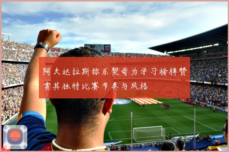 阿夫达拉斯称东契奇为学习榜样赞赏其独特比赛节奏与风格