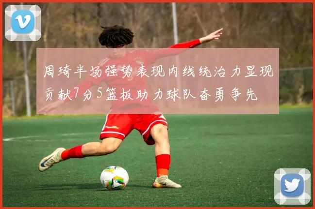 周琦半场强势表现内线统治力显现贡献7分5篮板助力球队奋勇争先