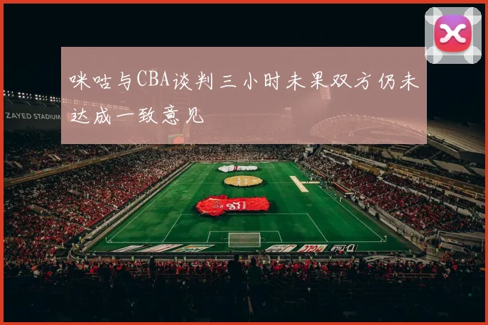 咪咕与CBA谈判三小时未果双方仍未达成一致意见