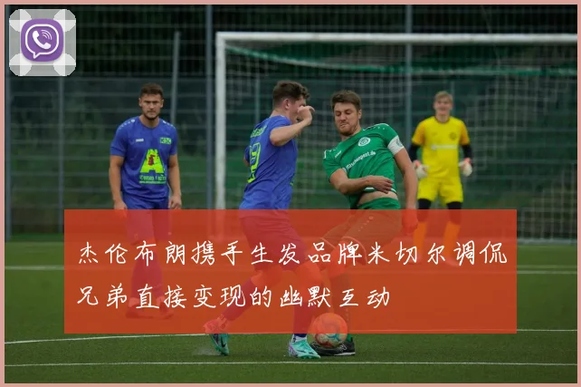 杰伦布朗携手生发品牌米切尔调侃兄弟直接变现的幽默互动