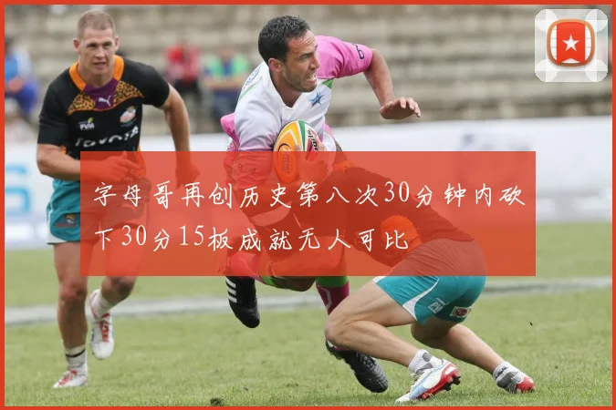 字母哥再创历史第八次30分钟内砍下30分15板成就无人可比